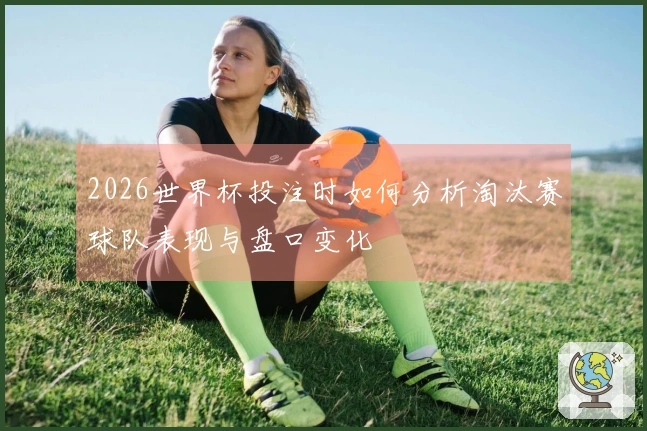 2026世界杯投注时如何分析淘汰赛球队表现与盘口变化